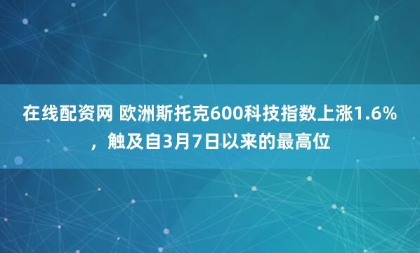 在线配资网 欧洲斯托克600科技指数上涨1.6%，触及自3月7日以来的最高位