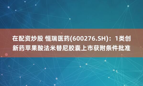 在配资炒股 恒瑞医药(600276.SH)：1类创新药苹果酸法米替尼胶囊上市获附条件批准