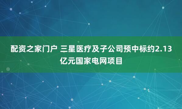 配资之家门户 三星医疗及子公司预中标约2.13亿元国家电网项目