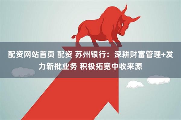 配资网站首页 配资 苏州银行：深耕财富管理+发力新批业务 积极拓宽中收来源