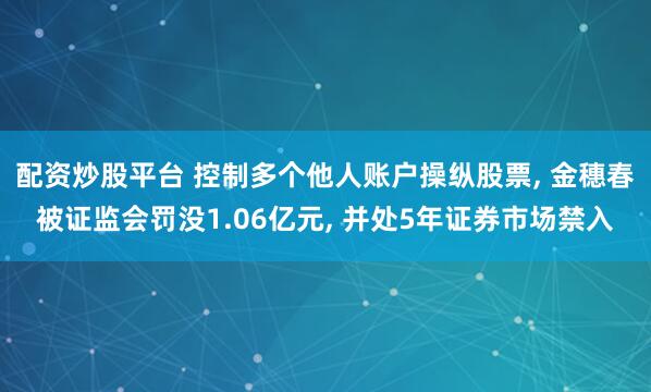 配资炒股平台 控制多个他人账户操纵股票, 金穗春被证监会罚没1.06亿元, 并处5年证券市场禁入