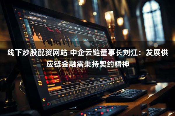 线下炒股配资网站 中企云链董事长刘江：发展供应链金融需秉持契约精神
