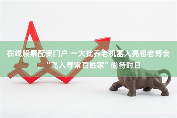 在线股票配资门户 一大批养老机器人亮相老博会，“飞入寻常百姓家”尚待时日