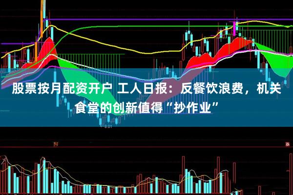股票按月配资开户 工人日报：反餐饮浪费，机关食堂的创新值得“抄作业”