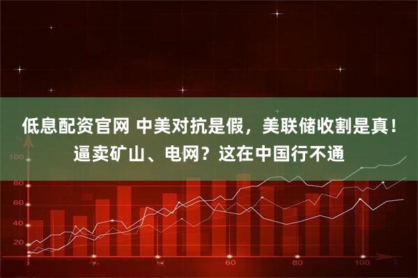 低息配资官网 中美对抗是假，美联储收割是真！逼卖矿山、电网？这在中国行不通