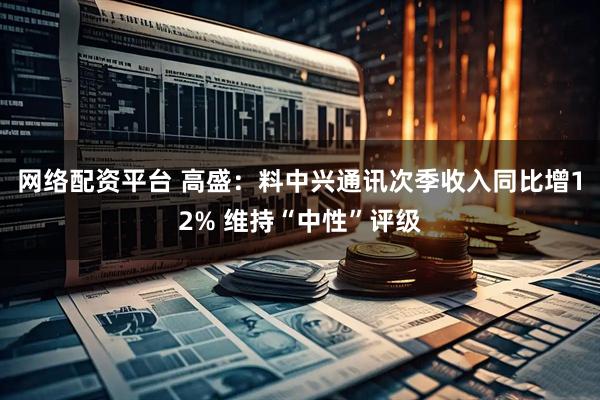 网络配资平台 高盛：料中兴通讯次季收入同比增12% 维持“中性”评级