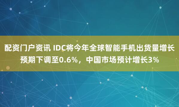 配资门户资讯 IDC将今年全球智能手机出货量增长预期下调至0.6%，中国市场预计增长3%