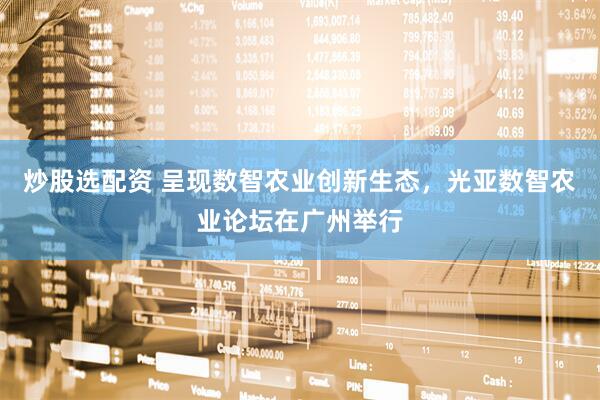 炒股选配资 呈现数智农业创新生态，光亚数智农业论坛在广州举行