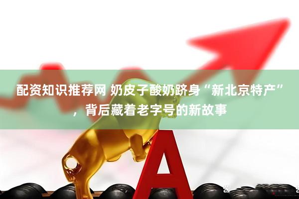 配资知识推荐网 奶皮子酸奶跻身“新北京特产”，背后藏着老字号的新故事