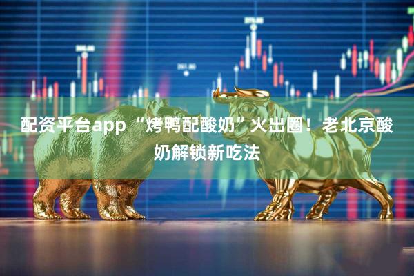 配资平台app “烤鸭配酸奶”火出圈！老北京酸奶解锁新吃法