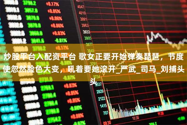 炒股平台入配资平台 歌女正要开始弹奏琵琶，节度使忽然脸色大变，吼着要她滚开_严武_司马_刘捕头