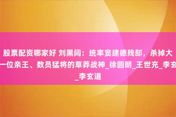 股票配资哪家好 刘黑闼：统率窦建德残部，杀掉大唐一位亲王、数员猛将的草莽战神_徐圆朗_王世充_李玄道