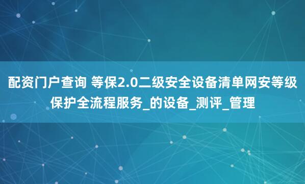 配资门户查询 等保2.0二级安全设备清单网安等级保护全流程服务_的设备_测评_管理