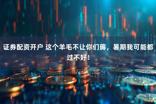 证券配资开户 这个羊毛不让你们薅，暑期我可能都过不好！