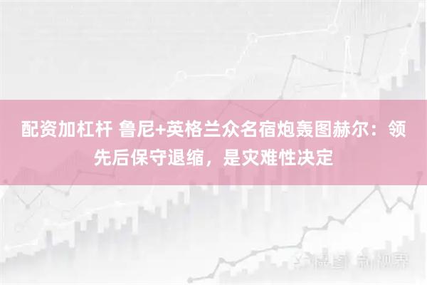 配资加杠杆 鲁尼+英格兰众名宿炮轰图赫尔：领先后保守退缩，是灾难性决定